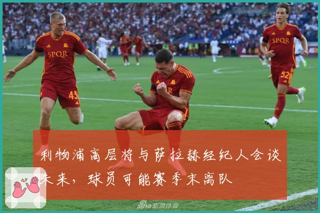 利物浦高层将与萨拉赫经纪人会谈未来，球员可能赛季末离队