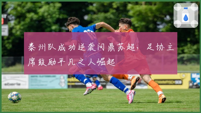 泰州队成功逆袭问鼎苏超，足协主席鼓励平凡之人崛起