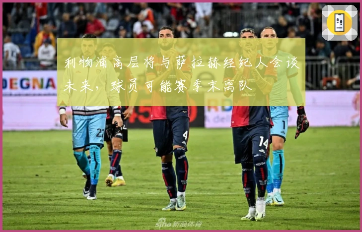 利物浦高层将与萨拉赫经纪人会谈未来，球员可能赛季末离队