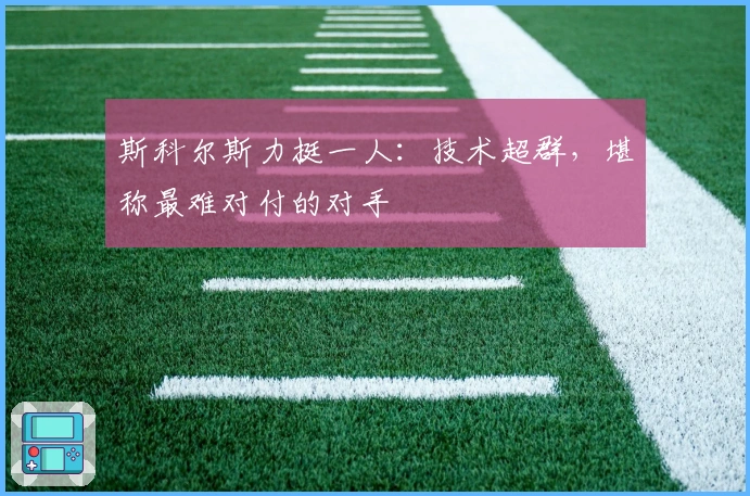 斯科尔斯力挺一人：技术超群，堪称最难对付的对手